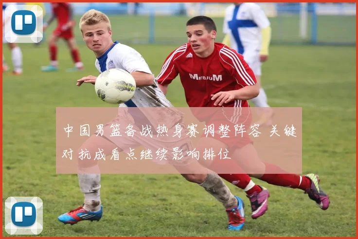 中国男篮备战热身赛调整阵容 关键对抗成看点继续影响排位