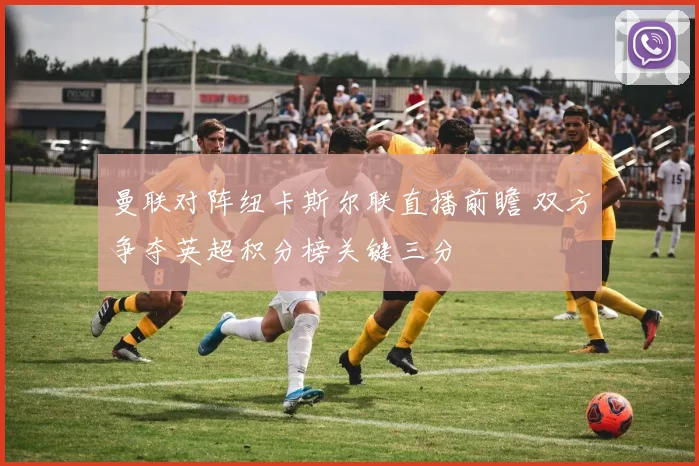 曼联对阵纽卡斯尔联直播前瞻 双方争夺英超积分榜关键三分