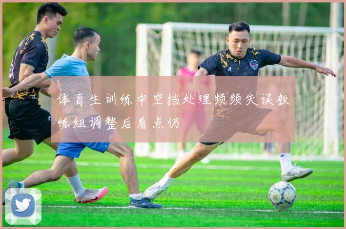 体育生训练中空挡处理频频失误教练组调整后看点仍