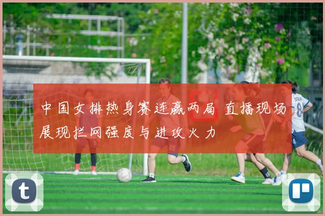 中国女排热身赛连赢两局 直播现场展现拦网强度与进攻火力