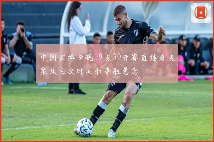 中国女排今晚19点30开赛直播看点聚焦主攻对决和争胜悬念