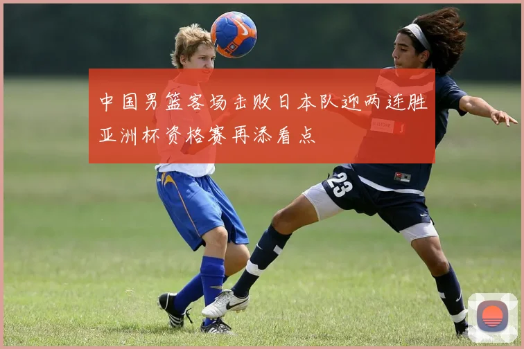 中国男篮客场击败日本队迎两连胜亚洲杯资格赛再添看点