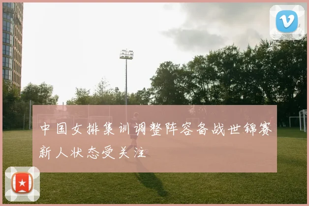 中国女排集训调整阵容备战世锦赛新人状态受关注