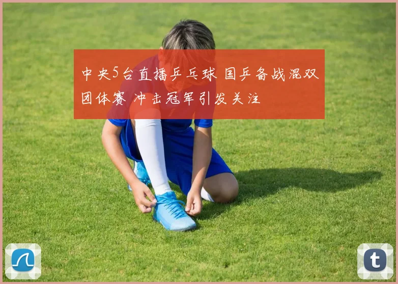 中央5台直播乒乓球 国乒备战混双团体赛 冲击冠军引发关注