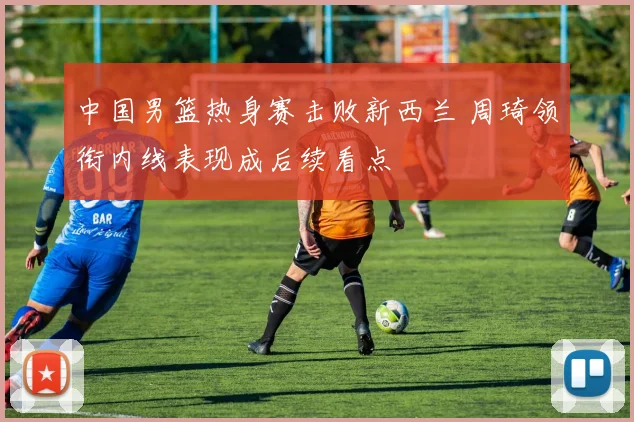 中国男篮热身赛击败新西兰 周琦领衔内线表现成后续看点