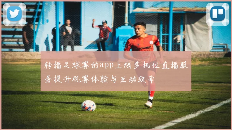 转播足球赛的app上线多机位直播服务提升观赛体验与互动效率