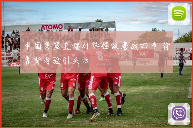 中国男篮直播对阵强敌鏖战四节 背靠背考验引关注