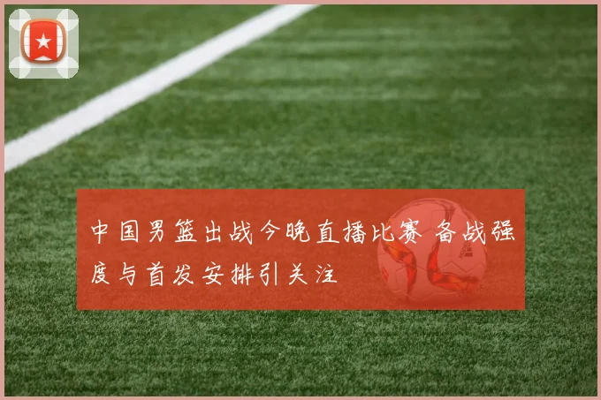 中国男篮出战今晚直播比赛 备战强度与首发安排引关注