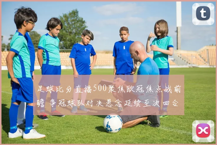 足球比分直播500聚焦欧冠焦点战前瞻 争冠球队对决悬念延续至次回合