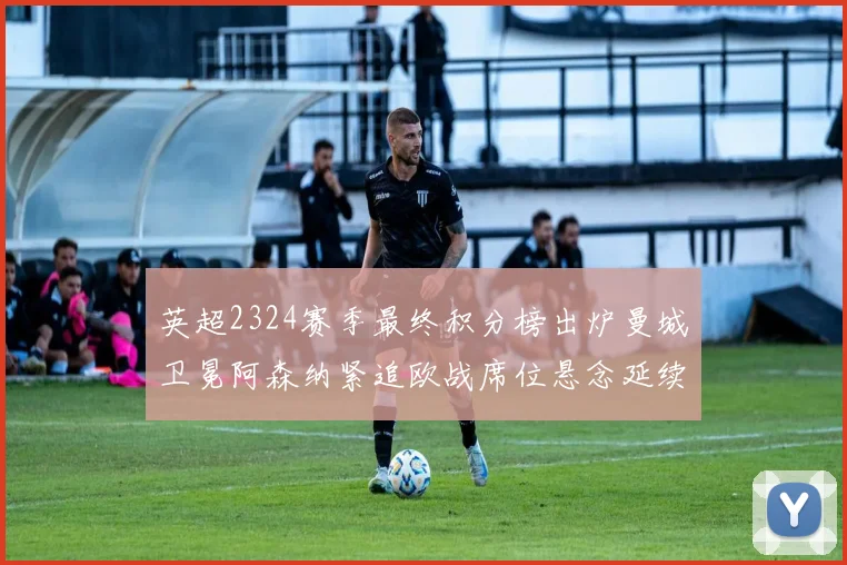 英超2324赛季最终积分榜出炉曼城卫冕阿森纳紧追欧战席位悬念延续