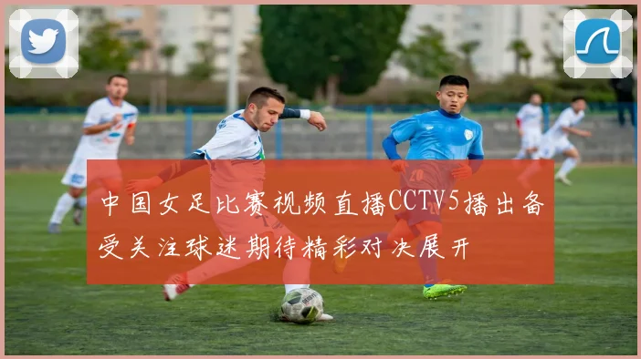 中国女足比赛视频直播CCTV5播出备受关注球迷期待精彩对决展开