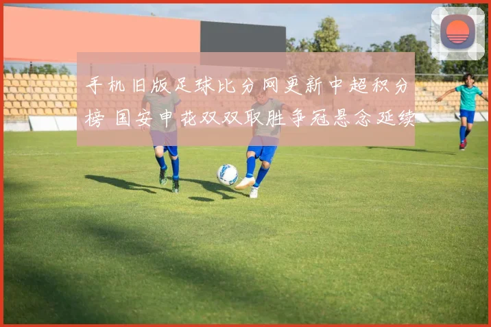 手机旧版足球比分网更新中超积分榜 国安申花双双取胜争冠悬念延续