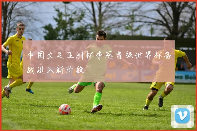 中国女足亚洲杯夺冠晋级世界杯备战进入新阶段