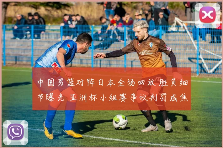 中国男篮对阵日本全场回放 胜负细节曝光 亚洲杯小组赛争议判罚成焦点