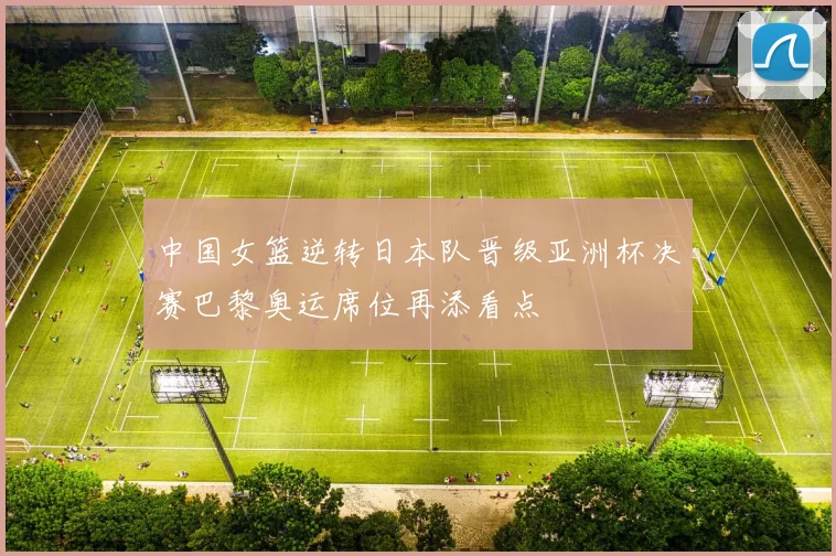 中国女篮逆转日本队晋级亚洲杯决赛巴黎奥运席位再添看点