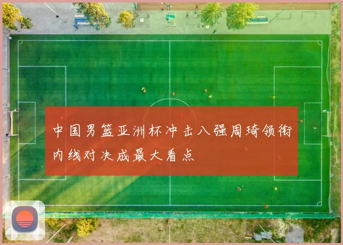 中国男篮亚洲杯冲击八强周琦领衔内线对决成最大看点