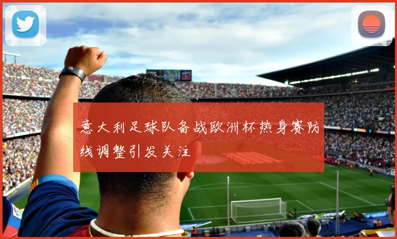 意大利足球队备战欧洲杯热身赛防线调整引发关注