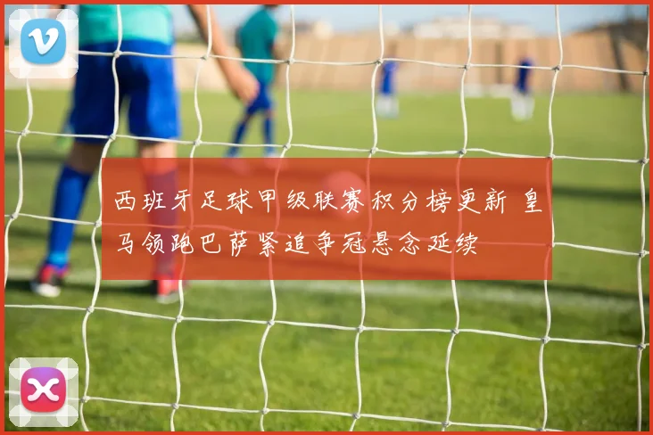 西班牙足球甲级联赛积分榜更新 皇马领跑巴萨紧追争冠悬念延续