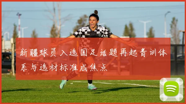 新疆球员入选国足话题再起青训体系与选材标准成焦点