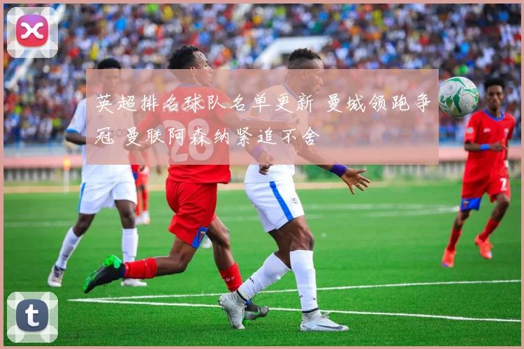 英超排名球队名单更新 曼城领跑争冠 曼联阿森纳紧追不舍