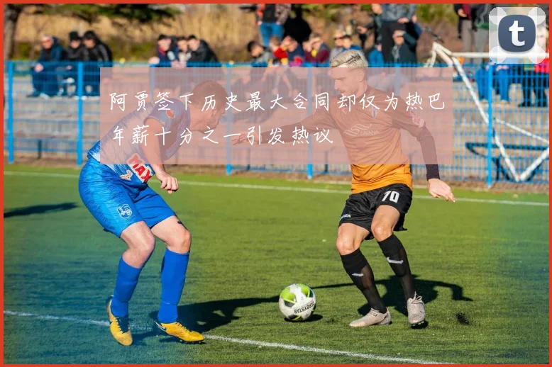 阿贾签下历史最大合同却仅为热巴年薪十分之一引发热议