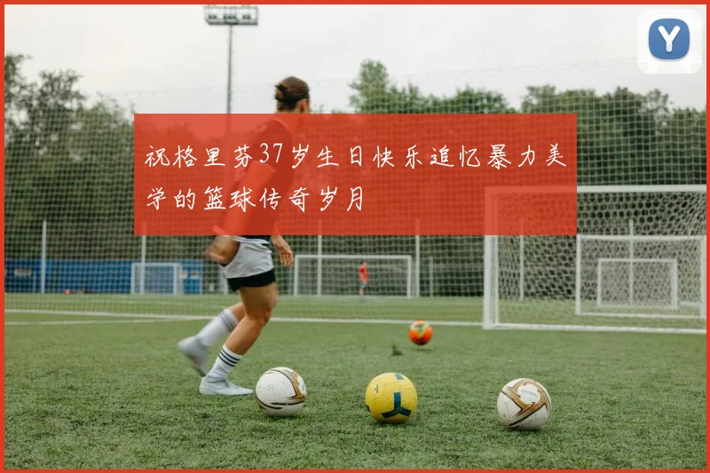 祝格里芬37岁生日快乐追忆暴力美学的篮球传奇岁月