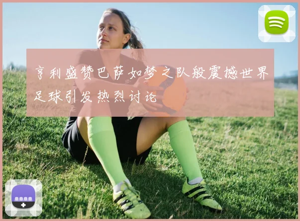 亨利盛赞巴萨如梦之队般震撼世界足球引发热烈讨论