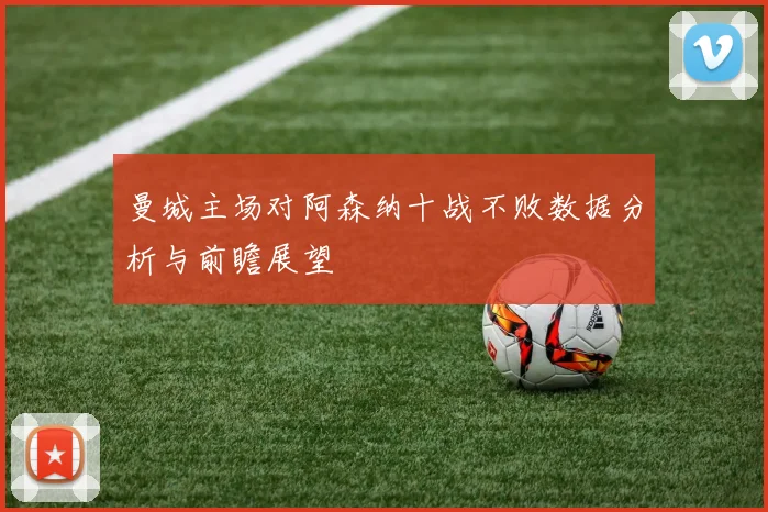 曼城主场对阿森纳十战不败数据分析与前瞻展望