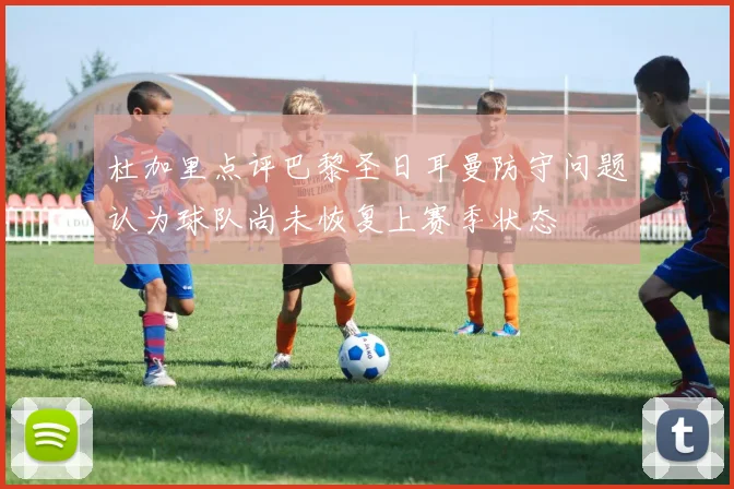 杜加里点评巴黎圣日耳曼防守问题认为球队尚未恢复上赛季状态