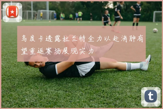 乌度卡透露杜兰特全力以赴消肿有望重返赛场展现实力