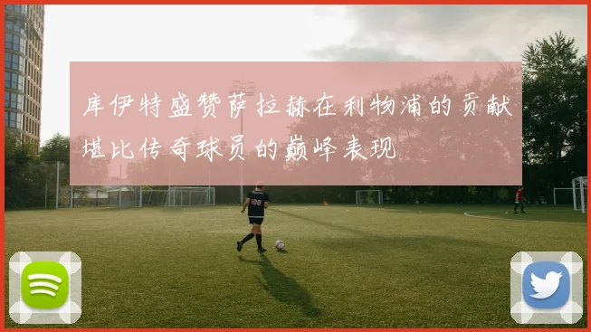 库伊特盛赞萨拉赫在利物浦的贡献堪比传奇球员的巅峰表现