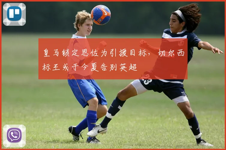 皇马锁定恩佐为引援目标，切尔西标王或于今夏告别英超