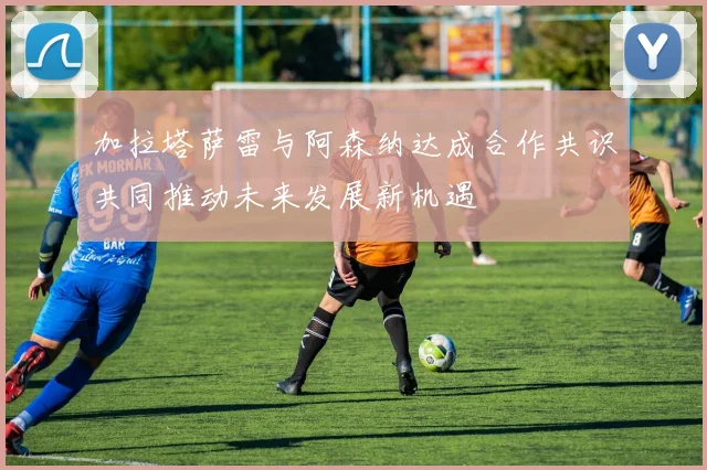 加拉塔萨雷与阿森纳达成合作共识共同推动未来发展新机遇