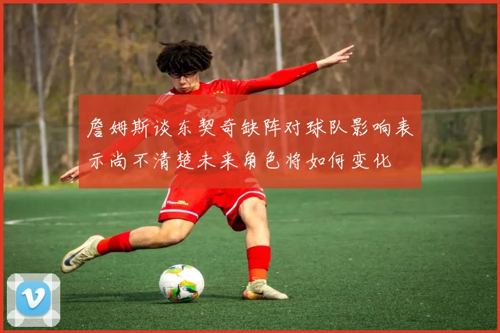 詹姆斯谈东契奇缺阵对球队影响表示尚不清楚未来角色将如何变化