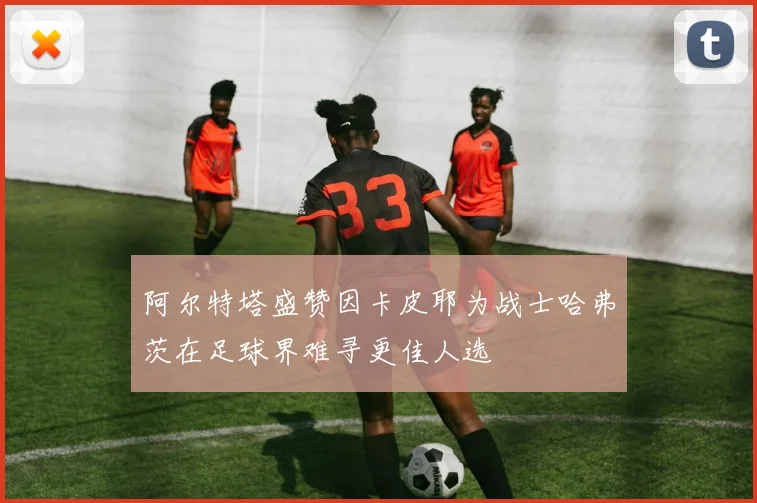 阿尔特塔盛赞因卡皮耶为战士哈弗茨在足球界难寻更佳人选