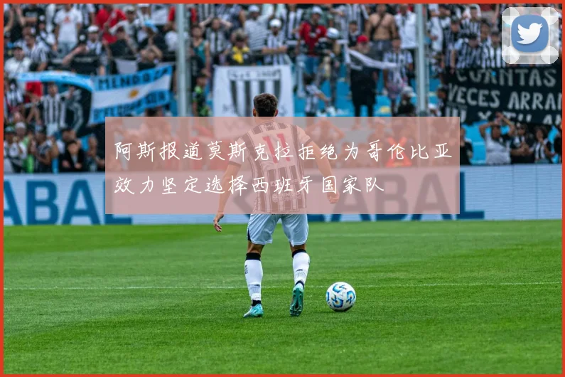 阿斯报道莫斯克拉拒绝为哥伦比亚效力坚定选择西班牙国家队