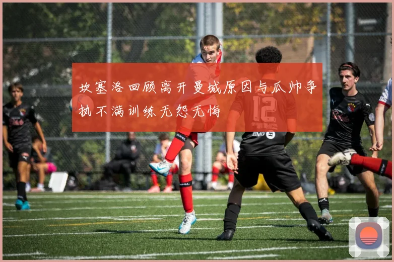 坎塞洛回顾离开曼城原因与瓜帅争执不满训练无怨无悔